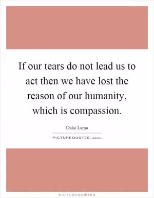If our tears do not lead us to act then we have lost the reason of our humanity, which is compassion Picture Quote #1