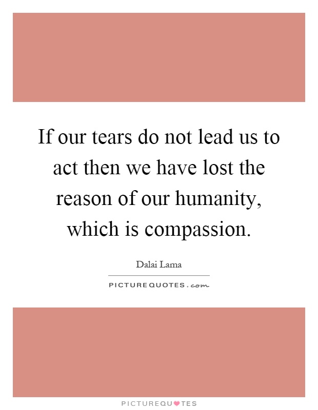If our tears do not lead us to act then we have lost the reason of our humanity, which is compassion Picture Quote #1