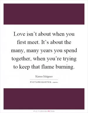 Love isn’t about when you first meet. It’s about the many, many years you spend together, when you’re trying to keep that flame burning Picture Quote #1