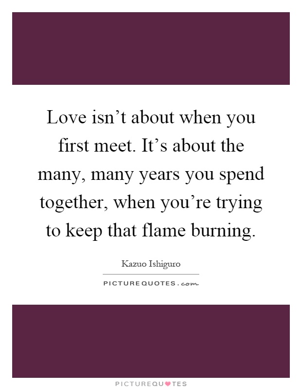Love isn't about when you first meet. It's about the many, many years you spend together, when you're trying to keep that flame burning Picture Quote #1