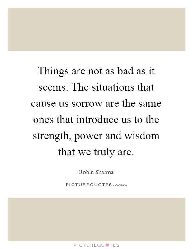 Things are not as bad as it seems. The situations that cause us sorrow are the same ones that introduce us to the strength, power and wisdom that we truly are Picture Quote #1