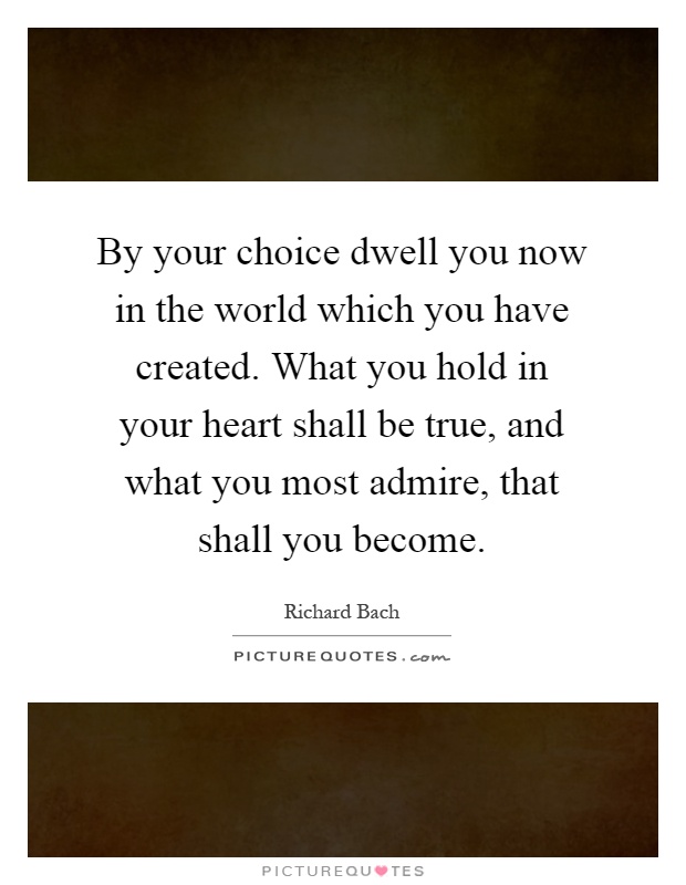 By your choice dwell you now in the world which you have created. What you hold in your heart shall be true, and what you most admire, that shall you become Picture Quote #1