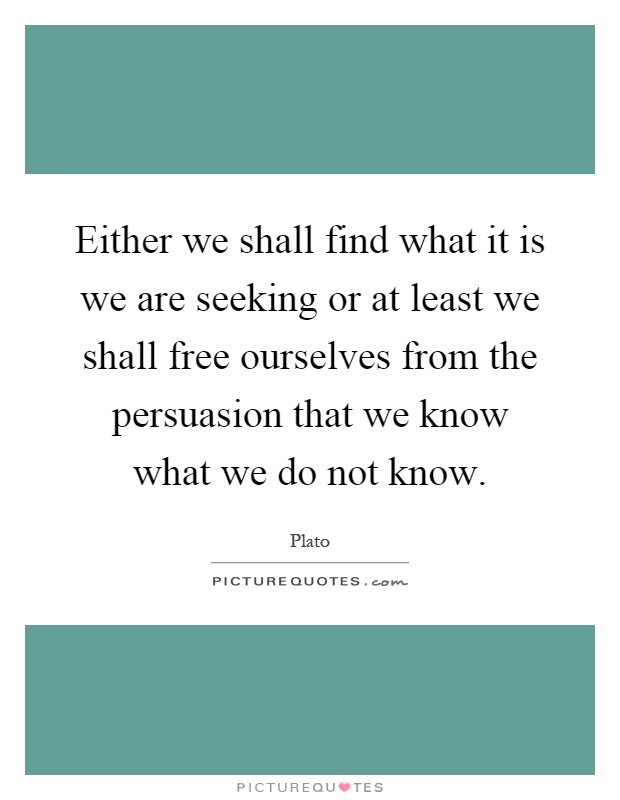 Either we shall find what it is we are seeking or at least we shall free ourselves from the persuasion that we know what we do not know Picture Quote #1