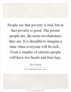 People say that poverty is bad, but in fact poverty is good. The poorer people are, the more revolutionary they are. It is dreadful to imagine a time when everyone will be rich... From a surplus of calories people will have two heads and four legs Picture Quote #1
