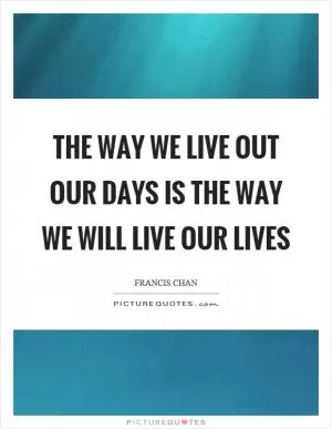The way we live out our days is the way we will live our lives Picture Quote #1