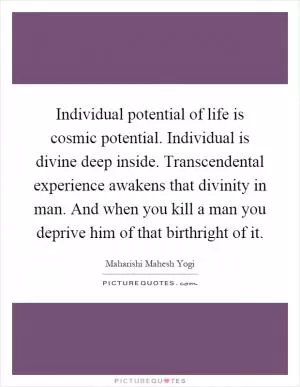 Individual potential of life is cosmic potential. Individual is divine deep inside. Transcendental experience awakens that divinity in man. And when you kill a man you deprive him of that birthright of it Picture Quote #1
