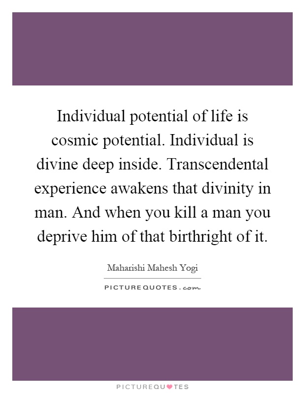 Individual potential of life is cosmic potential. Individual is divine deep inside. Transcendental experience awakens that divinity in man. And when you kill a man you deprive him of that birthright of it Picture Quote #1