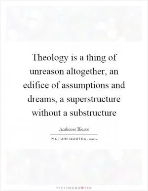 Theology is a thing of unreason altogether, an edifice of assumptions and dreams, a superstructure without a substructure Picture Quote #1