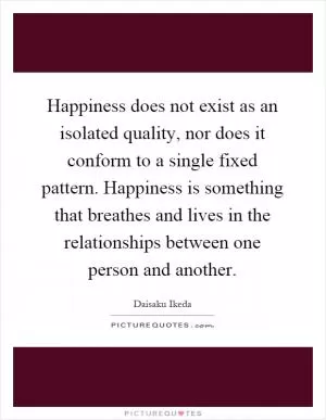 Happiness does not exist as an isolated quality, nor does it conform to a single fixed pattern. Happiness is something that breathes and lives in the relationships between one person and another Picture Quote #1