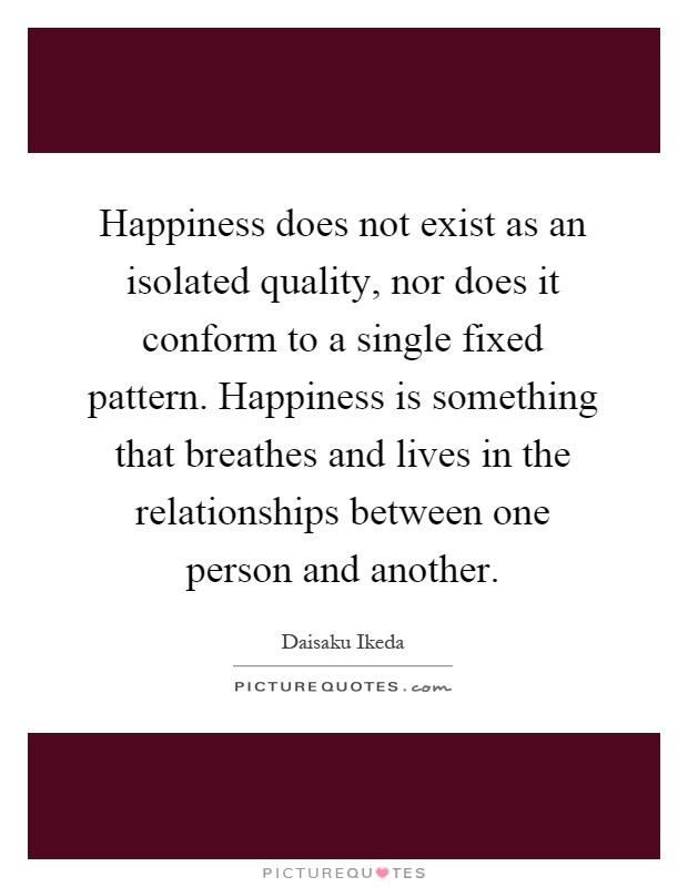Happiness does not exist as an isolated quality, nor does it conform to a single fixed pattern. Happiness is something that breathes and lives in the relationships between one person and another Picture Quote #1