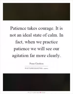 Patience takes courage. It is not an ideal state of calm. In fact, when we practice patience we will see our agitation far more clearly Picture Quote #1