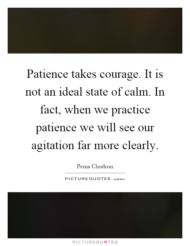 Patience takes courage. It is not an ideal state of calm. In fact, when we practice patience we will see our agitation far more clearly Picture Quote #1