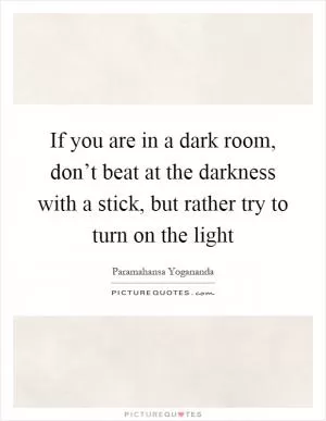 If you are in a dark room, don’t beat at the darkness with a stick, but rather try to turn on the light Picture Quote #1