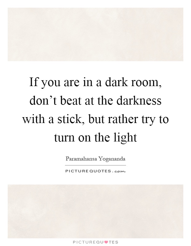 If you are in a dark room, don't beat at the darkness with a stick, but rather try to turn on the light Picture Quote #1