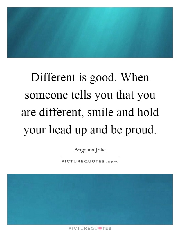 Different is good. When someone tells you that you are different, smile and hold your head up and be proud Picture Quote #1