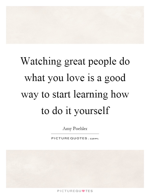 Watching great people do what you love is a good way to start learning how to do it yourself Picture Quote #1