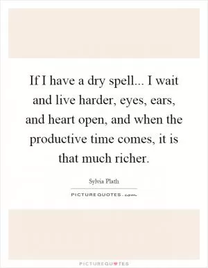 If I have a dry spell... I wait and live harder, eyes, ears, and heart open, and when the productive time comes, it is that much richer Picture Quote #1
