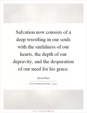 Salvation now consists of a deep wrestling in our souls with the sinfulness of our hearts, the depth of our depravity, and the desperation of our need for his grace Picture Quote #1