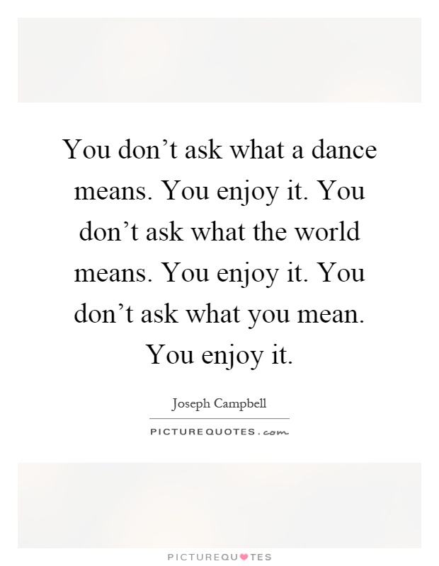 You don't ask what a dance means. You enjoy it. You don't ask what the world means. You enjoy it. You don't ask what you mean. You enjoy it Picture Quote #1