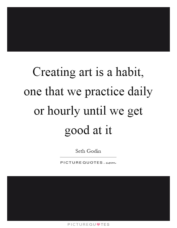 Creating art is a habit, one that we practice daily or hourly until we get good at it Picture Quote #1