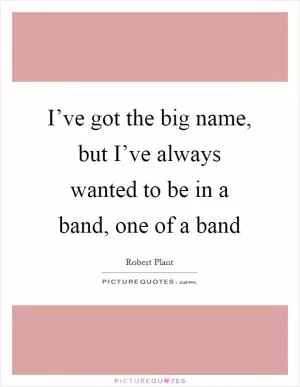 I’ve got the big name, but I’ve always wanted to be in a band, one of a band Picture Quote #1