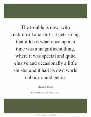 The trouble is now, with rock’n’roll and stuff, it gets so big that it loses what once upon a time was a magnificent thing, where it was special and quite elusive and occasionally a little sinister and it had its own world nobody could get in Picture Quote #1