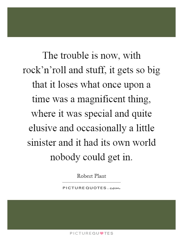 The trouble is now, with rock'n'roll and stuff, it gets so big that it loses what once upon a time was a magnificent thing, where it was special and quite elusive and occasionally a little sinister and it had its own world nobody could get in Picture Quote #1