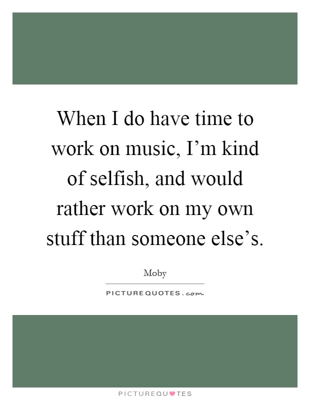 When I do have time to work on music, I'm kind of selfish, and would rather work on my own stuff than someone else's Picture Quote #1