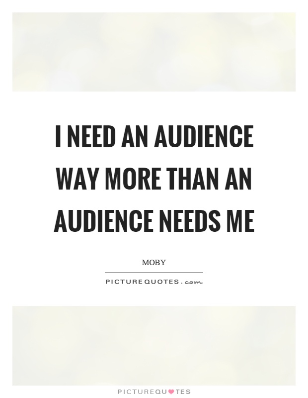 I need an audience way more than an audience needs me Picture Quote #1