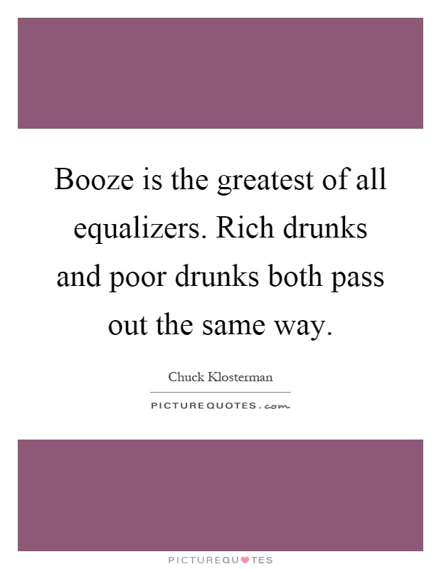 Booze is the greatest of all equalizers. Rich drunks and poor drunks both pass out the same way Picture Quote #1