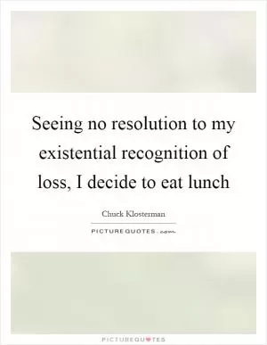 Seeing no resolution to my existential recognition of loss, I decide to eat lunch Picture Quote #1