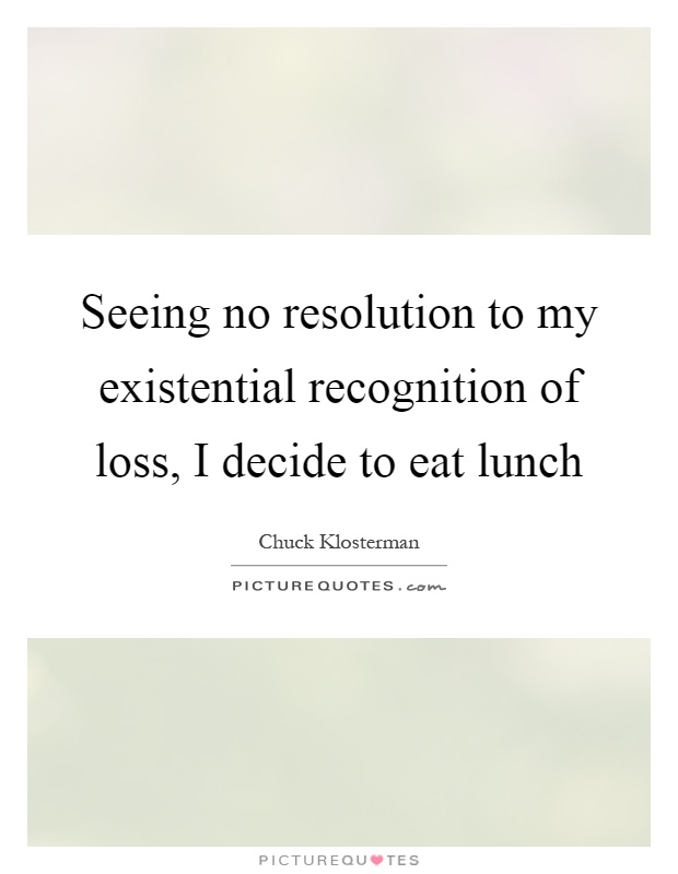 Seeing no resolution to my existential recognition of loss, I decide to eat lunch Picture Quote #1