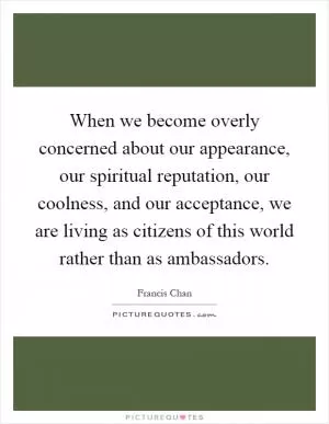 When we become overly concerned about our appearance, our spiritual reputation, our coolness, and our acceptance, we are living as citizens of this world rather than as ambassadors Picture Quote #1