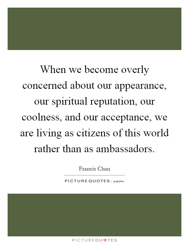 When we become overly concerned about our appearance, our spiritual reputation, our coolness, and our acceptance, we are living as citizens of this world rather than as ambassadors Picture Quote #1