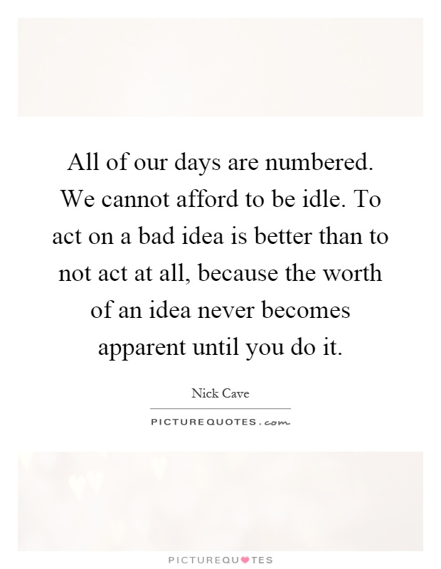All of our days are numbered. We cannot afford to be idle. To act on a bad idea is better than to not act at all, because the worth of an idea never becomes apparent until you do it Picture Quote #1