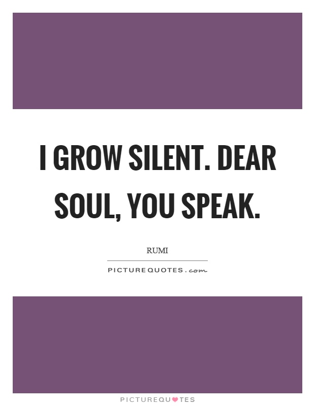 I grow silent. Dear soul, you speak Picture Quote #1