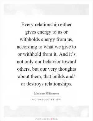 Every relationship either gives energy to us or withholds energy from us, according to what we give to or withhold from it. And it’s not only our behavior toward others, but our very thoughts about them, that builds and/ or destroys relationships Picture Quote #1