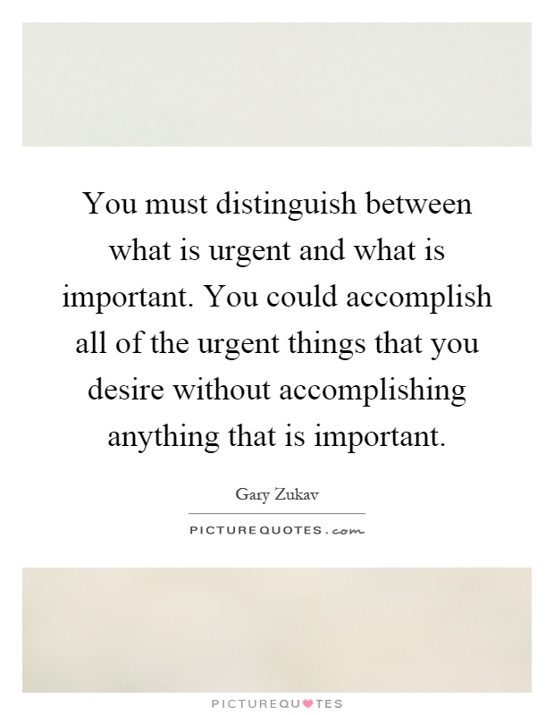 You must distinguish between what is urgent and what is important. You could accomplish all of the urgent things that you desire without accomplishing anything that is important Picture Quote #1
