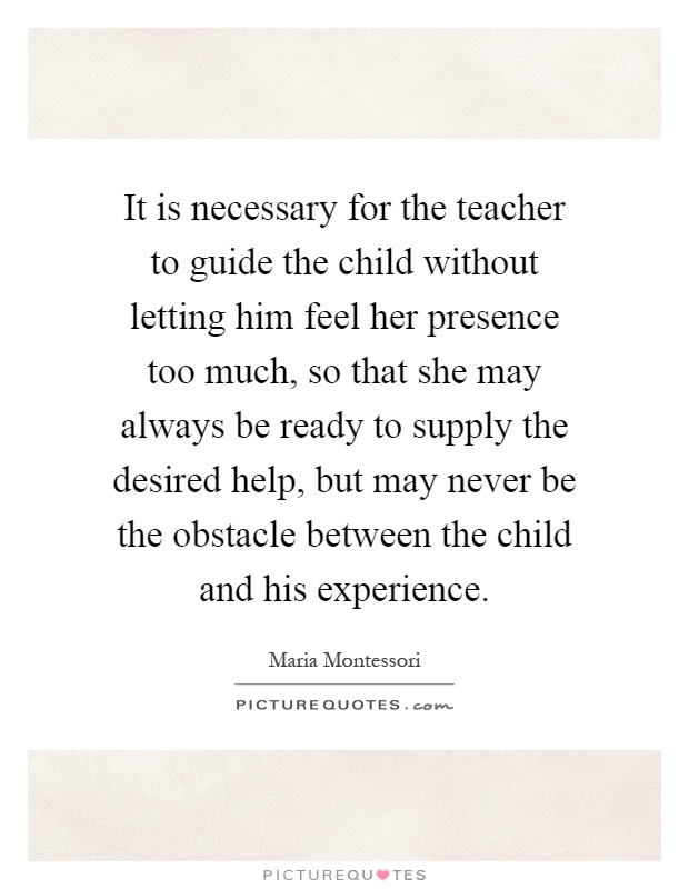 It is necessary for the teacher to guide the child without letting him feel her presence too much, so that she may always be ready to supply the desired help, but may never be the obstacle between the child and his experience Picture Quote #1