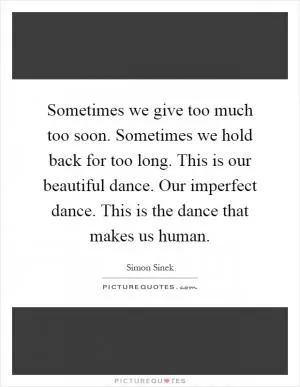 Sometimes we give too much too soon. Sometimes we hold back for too long. This is our beautiful dance. Our imperfect dance. This is the dance that makes us human Picture Quote #1