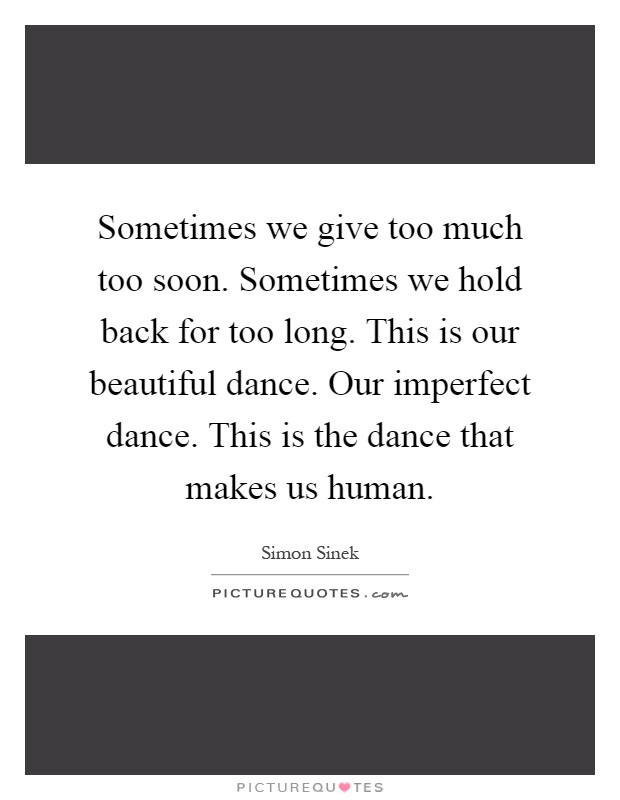 Sometimes we give too much too soon. Sometimes we hold back for too long. This is our beautiful dance. Our imperfect dance. This is the dance that makes us human Picture Quote #1