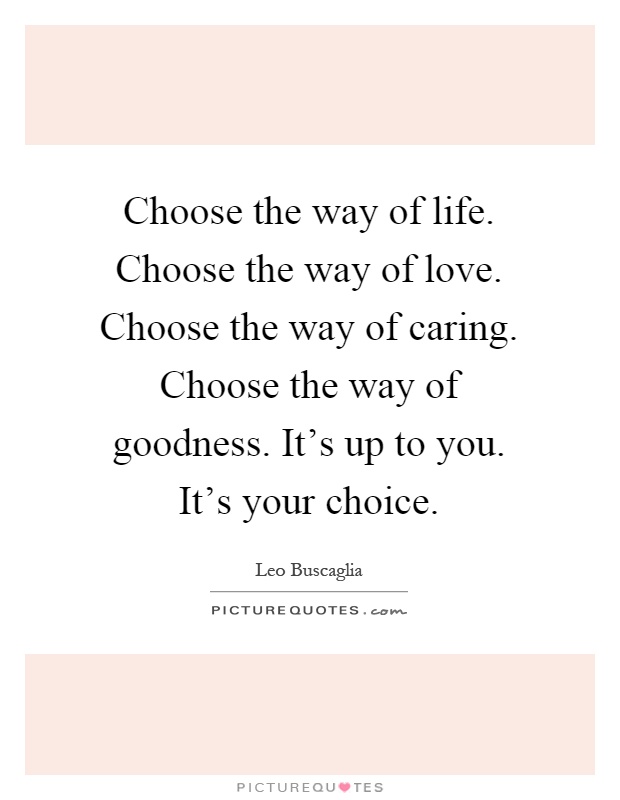 Choose the way of life. Choose the way of love. Choose the way of caring. Choose the way of goodness. It's up to you. It's your choice Picture Quote #1