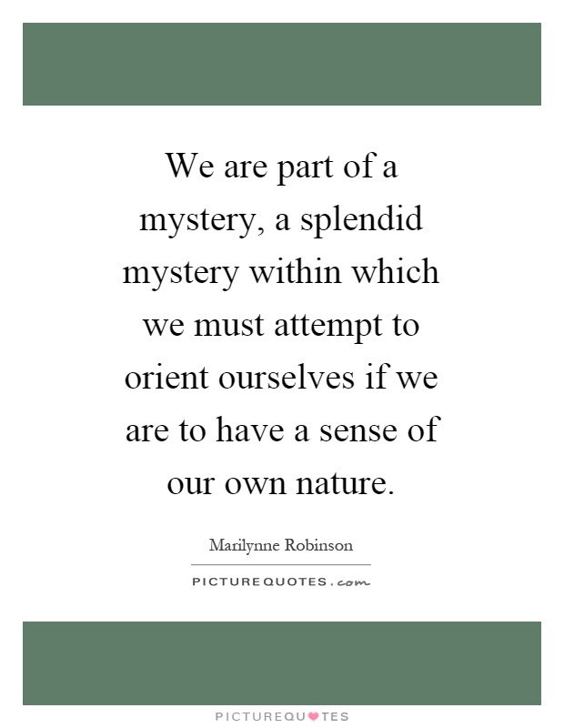 We are part of a mystery, a splendid mystery within which we must attempt to orient ourselves if we are to have a sense of our own nature Picture Quote #1