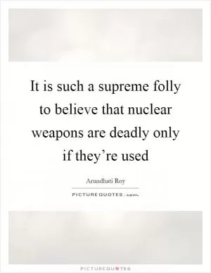 It is such a supreme folly to believe that nuclear weapons are deadly only if they’re used Picture Quote #1