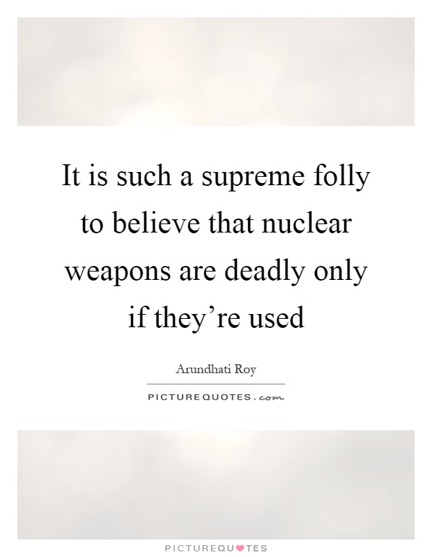 It is such a supreme folly to believe that nuclear weapons are deadly only if they're used Picture Quote #1