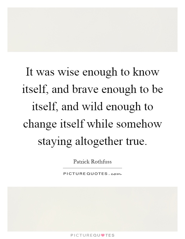 It was wise enough to know itself, and brave enough to be itself, and wild enough to change itself while somehow staying altogether true Picture Quote #1