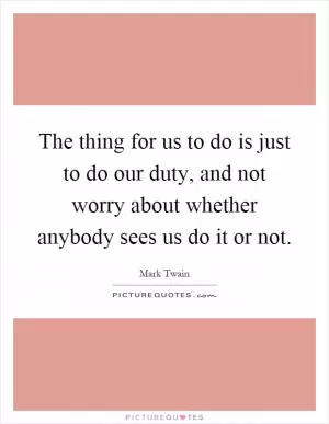 The thing for us to do is just to do our duty, and not worry about whether anybody sees us do it or not Picture Quote #1