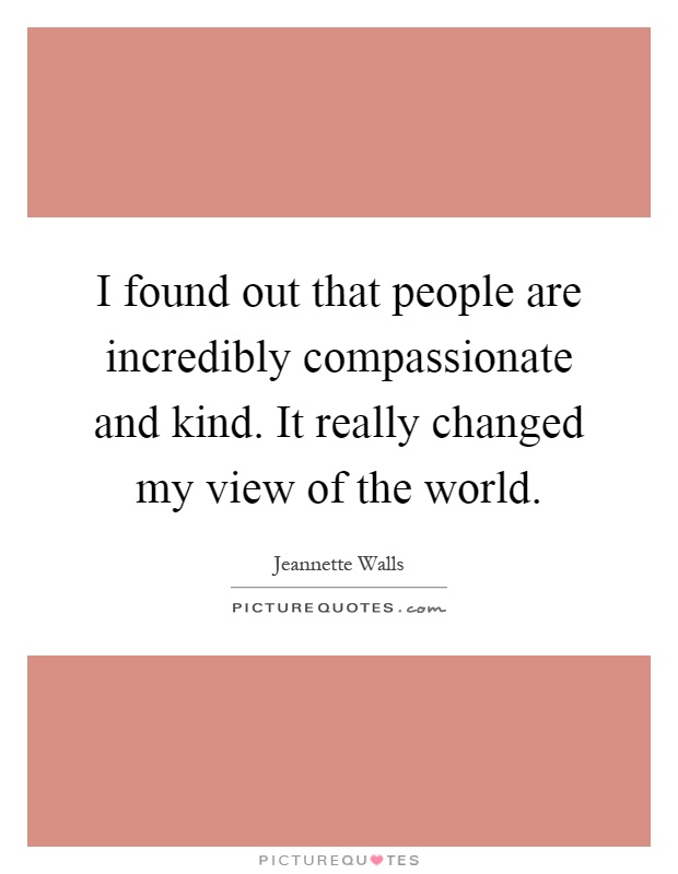 I found out that people are incredibly compassionate and kind. It really changed my view of the world Picture Quote #1