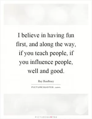 I believe in having fun first, and along the way, if you teach people, if you influence people, well and good Picture Quote #1