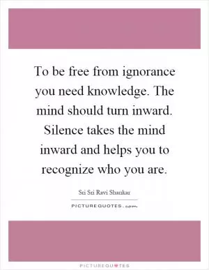 To be free from ignorance you need knowledge. The mind should turn inward. Silence takes the mind inward and helps you to recognize who you are Picture Quote #1
